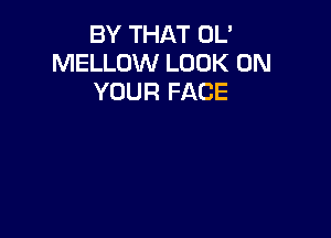 BY THAT UL'
MELLOW LOOK ON
YOUR FACE