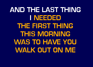 AND THE LAST THING
I NEEDED
THE FIRST THING
THIS MORNING
WAS TO HAVE YOU
WALK OUT ON ME