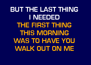 BUT THE LAST THING
I NEEDED
THE FIRST THING
THIS MORNING
WAS TO HAVE YOU
WALK OUT ON ME