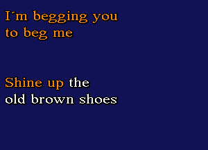 I'm begging you
to beg me

Shine up the
old brown shoes