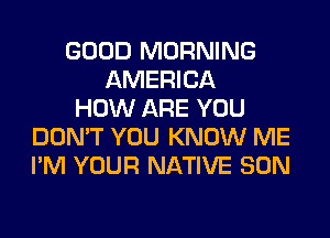 GOOD MORNING
AMERICA
HOW ARE YOU
DON'T YOU KNOW ME
I'M YOUR NATIVE SON