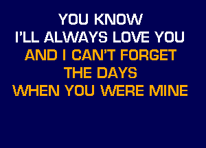 YOU KNOW
I'LL ALWAYS LOVE YOU
AND I CAN'T FORGET
THE DAYS
WHEN YOU WERE MINE