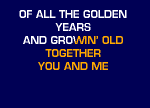 OF ALL THE GOLDEN
YEARS
AND GROVVIN' OLD
TOGETHER
YOU AND ME