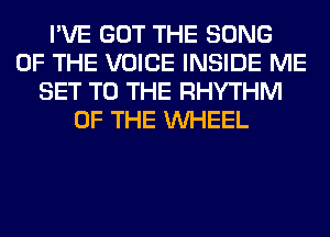 I'VE GOT THE SONG
OF THE VOICE INSIDE ME
SET TO THE RHYTHM
OF THE WHEEL