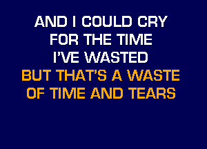 AND I COULD CRY
FOR THE TIME
I'VE WASTED

BUT THAT'S A WASTE
OF TIME AND TEARS