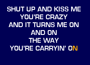 SHUT UP AND KISS ME
YOU'RE CRAZY
AND IT TURNS ME ON
AND ON
THE WAY
YOU'RE CARRYIN' 0N