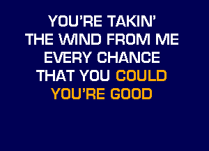 YOU'RE TAKIN'
THE WIND FROM ME
EVERY CHANCE
THAT YOU COULD
YOU'RE GOOD