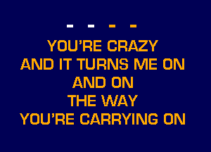 YOU'RE CRAZY
AND IT TURNS ME ON
AND ON
THE WAY
YOU'RE CARRYING 0N