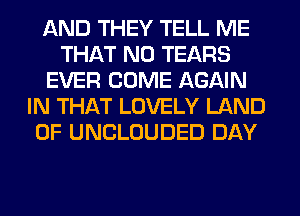 AND THEY TELL ME
THAT NO TEARS
EVER COME AGAIN
IN THAT LOVELY LAND
OF UNCLOUDED DAY