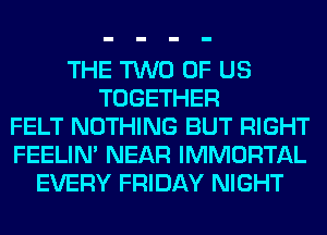 THE TWO OF US
TOGETHER
FELT NOTHING BUT RIGHT
FEELIM NEAR IMMORTAL
EVERY FRIDAY NIGHT