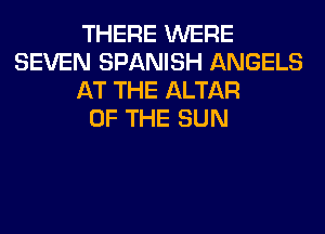 THERE WERE
SEVEN SPANISH ANGELS
AT THE ALTAR
OF THE SUN