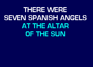 THERE WERE
SEVEN SPANISH ANGELS
AT THE ALTAR
OF THE SUN