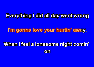 Everything I did all day went wrong

I'm gonna love your hurtin' away.

When lfeel a lonesome night comin'
on