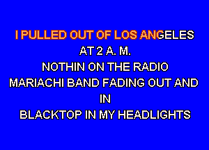 I PULLED OUT OF LOS ANGELES
AT 2 A. M.

NOTHIN ON THE RADIO
MARIACHI BAND FADING OUT AND
IN
BLACKTOP IN MY HEADLIGHTS