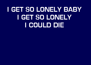 I GET SO LONELY BABY
I GET SO LONELY
I COULD DIE