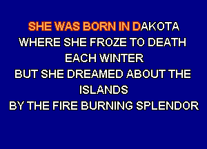 SHE WAS BORN IN DAKOTA
WHERE SHE FROZE TO DEATH
EACH WINTER
BUT SHE DREAMED ABOUT THE
ISLANDS
BY THE FIRE BURNING SPLENDOR