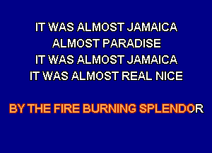 IT WAS ALMOST JAMAICA
ALMOST PARADISE
IT WAS ALMOST JAMAICA
IT WAS ALMOST REAL NICE

BY THE FIRE BURNING SPLENDOR