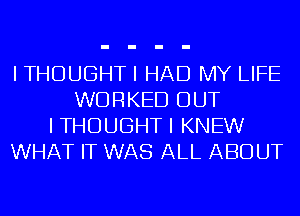 I THOUGHT I HAD MY LIFE
WORKED OUT
I THOUGHT I KNEW
WHAT IT WAS ALL ABOUT