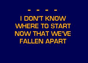 I DON'T KNOW
1WHERE TO START
NOW THAT WE'VE

FALLEN APART

g