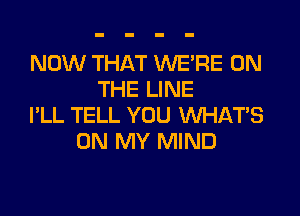 NOW THAT WE'RE ON
THE LINE

I'LL TELL YOU WHATS
ON MY MIND