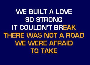 WE BUILT A LOVE
80 STRONG
IT COULDN'T BREAK
THERE WAS NOT A ROAD
WE WERE AFRAID
TO TAKE