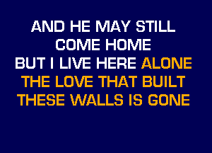 AND HE MAY STILL
COME HOME
BUT I LIVE HERE ALONE
THE LOVE THAT BUILT
THESE WALLS IS GONE