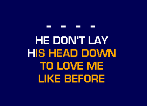 HE DOMT LAY
HIS HEAD DOWN

TO LOVE ME
LIKE BEFORE