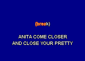 (break)

ANITA COME CLOSER
AND CLOSE YOUR PRETTY