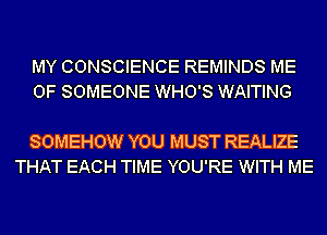 MY CONSCIENCE REMINDS ME
0F SOMEONE WHO'S WAITING

SOMEHOW YOU MUST REALIZE
THAT EACH TIME YOU'RE WITH ME