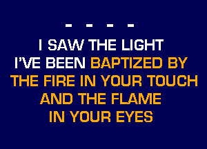 I SAW THE LIGHT
I'VE BEEN BAPTIZED BY
THE FIRE IN YOUR TOUCH
AND THE FLAME
IN YOUR EYES