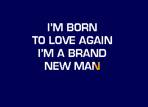 I'M BURN
TO LOVE AGAIN
I'M A BRAND

NEW MAN