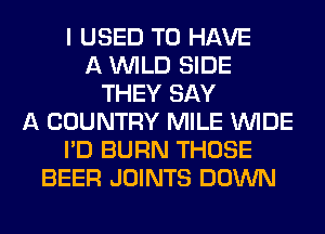 I USED TO HAVE
A WILD SIDE
THEY SAY
A COUNTRY MILE WIDE
I'D BURN THOSE
BEER JOINTS DOWN
