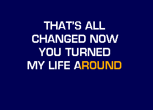 THAT'S ALL
CHANGED NOW
YOU TURNED

MY LIFE AROUND