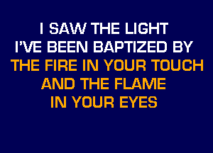 I SAW THE LIGHT
I'VE BEEN BAPTIZED BY
THE FIRE IN YOUR TOUCH
AND THE FLAME
IN YOUR EYES