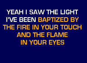 YEAH I SAW THE LIGHT
I'VE BEEN BAPTIZED BY
THE FIRE IN YOUR TOUCH
AND THE FLAME
IN YOUR EYES