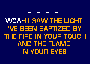 WOAH I SAW THE LIGHT
I'VE BEEN BAPTIZED BY
THE FIRE IN YOUR TOUCH
AND THE FLAME
IN YOUR EYES