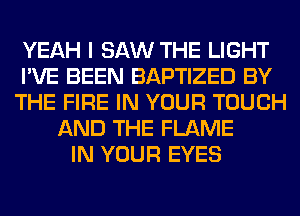YEAH I SAW THE LIGHT
I'VE BEEN BAPTIZED BY
THE FIRE IN YOUR TOUCH
AND THE FLAME
IN YOUR EYES