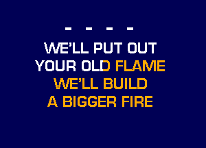 WELL PUT OUT
YOUR OLD FLAME

WE'LL BUILD
A BIGGER FIRE