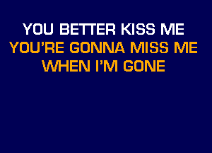 YOU BETTER KISS ME
YOU'RE GONNA MISS ME
WHEN I'M GONE