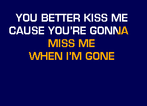 YOU BETTER KISS ME
CAUSE YOU'RE GONNA
MISS ME
WHEN I'M GONE