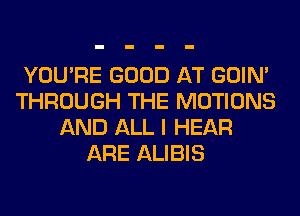 YOU'RE GOOD AT GOIN'
THROUGH THE MOTIONS
AND ALL I HEAR
ARE ALIBIS