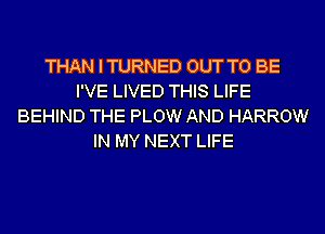 THAN I TURNED OUT TO BE
I'VE LIVED THIS LIFE
BEHIND THE PLOW AND HARROW
IN MY NEXT LIFE