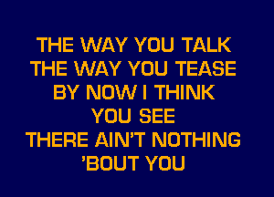 THE WAY YOU TALK
THE WAY YOU TEASE
BY NOW I THINK
YOU SEE
THERE AIN'T NOTHING
'BOUT YOU