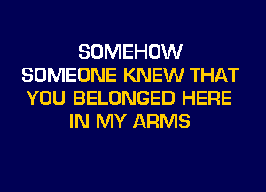 SOMEHOW
SOMEONE KNEW THAT
YOU BELONGED HERE

IN MY ARMS