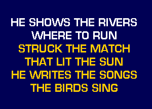 HE SHOWS THE RIVERS
WHERE TO RUN
STRUCK THE MATCH
THAT LIT THE SUN
HE WRITES THE SONGS
THE BIRDS SING