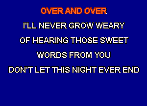 OVER AND OVER
I'LL NEVER GROW WEARY
OF HEARING THOSE SWEET
WORDS FROM YOU
DON'T LET THIS NIGHT EVER END