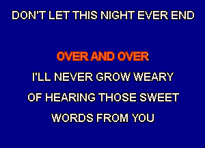 DON'T LET THIS NIGHT EVER END

OVER AND OVER
I'LL NEVER GROW WEARY
OF HEARING THOSE SWEET
WORDS FROM YOU