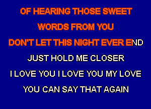 OF HEARING THOSE SWEET
WORDS FROM YOU
DON'T LET THIS NIGHT EVER END
JUST HOLD ME CLOSER
I LOVE YOU I LOVE YOU MY LOVE
YOU CAN SAY THAT AGAIN