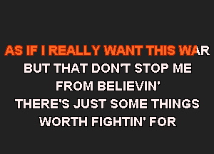 AS IF I REALLY WANT THIS WAR
BUT THAT DON'T STOP ME
FROM BELIEVIN'
THERE'S JUST SOME THINGS
WORTH FIGHTIN' FOR