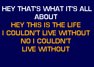 HEY THAT'S WHAT ITS ALL
ABOUT
HEY THIS IS THE LIFE
I COULDN'T LIVE WITHOUT
NO I COULDN'T
LIVE WITHOUT